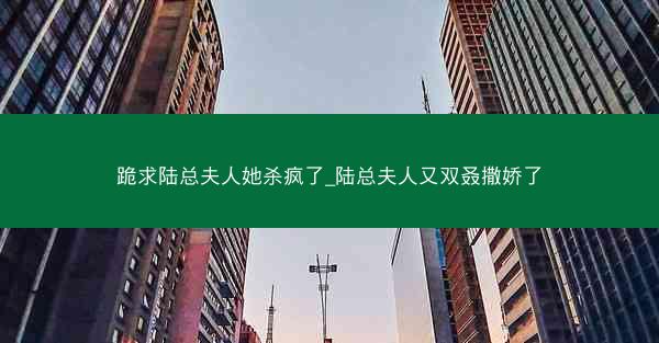 跪求陆总夫人她杀疯了_陆总夫人又双叒撒娇了