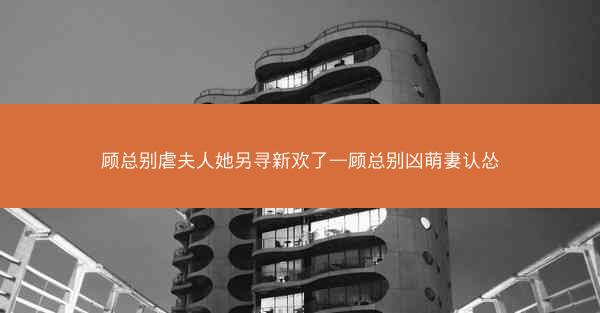 顾总别虐夫人她另寻新欢了—顾总别凶萌妻认怂