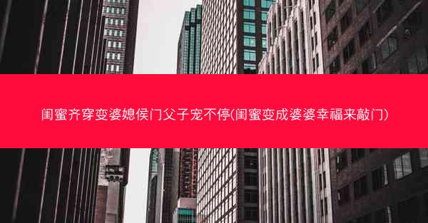 闺蜜齐穿变婆媳侯门父子宠不停(闺蜜变成婆婆幸福来敲门)