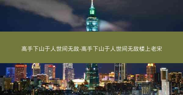 高手下山于人世间无敌-高手下山于人世间无敌楼上老宋
