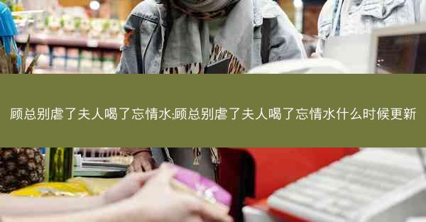 顾总别虐了夫人喝了忘情水;顾总别虐了夫人喝了忘情水什么时候更新