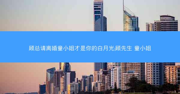 顾总请离婚童小姐才是你的白月光;顾先生 童小姐
