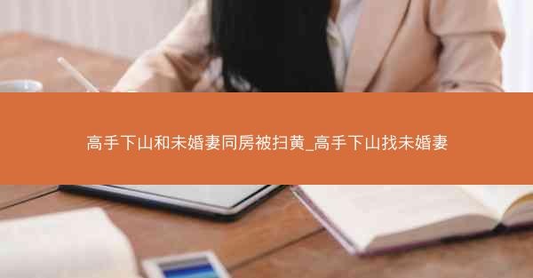 高手下山和未婚妻同房被扫黄_高手下山找未婚妻
