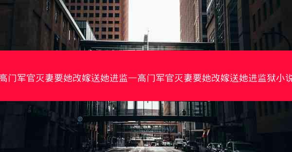 高门军官灭妻要她改嫁送她进监—高门军官灭妻要她改嫁送她进监狱小说