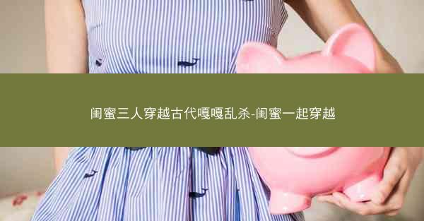 闺蜜三人穿越古代嘎嘎乱杀-闺蜜一起穿越