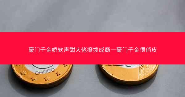 豪门千金娇软声甜大佬撩拨成瘾—豪门千金很俏皮
