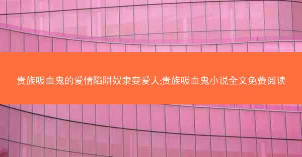 贵族吸血鬼的爱情陷阱奴隶变爱人;贵族吸血鬼小说全文免费阅读