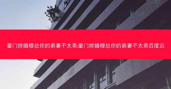 豪门掠婚穆总你的弟妻不太乖;豪门掠婚穆总你的弟妻不太乖百度云