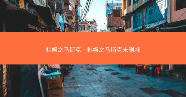 韩娱之马斯克、韩娱之马斯克未删减 韩娱之马斯克、韩娱之马斯克未删减
