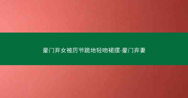 豪门弃女被厉爷跪地轻吻裙摆-豪门弃妻