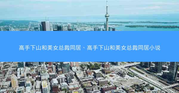 高手下山和美女总裁同居、高手下山和美女总裁同居小说