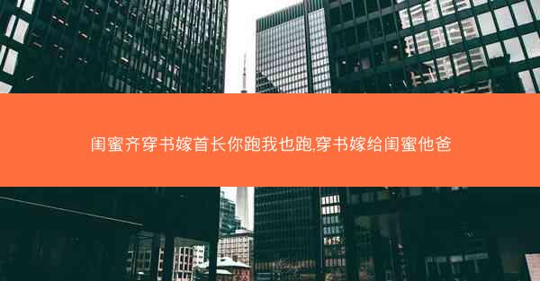 闺蜜齐穿书嫁首长你跑我也跑,穿书嫁给闺蜜他爸