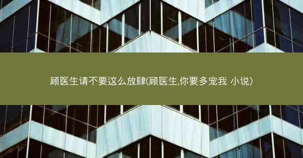 顾医生请不要这么放肆(顾医生,你要多宠我 小说)