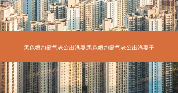 黑色婚约霸气老公出逃妻;黑色婚约霸气老公出逃妻子