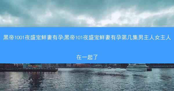 黑帝1001夜盛宠鲜妻有孕;黑帝101夜盛宠鲜妻有孕第几集男主人女主人在一起了