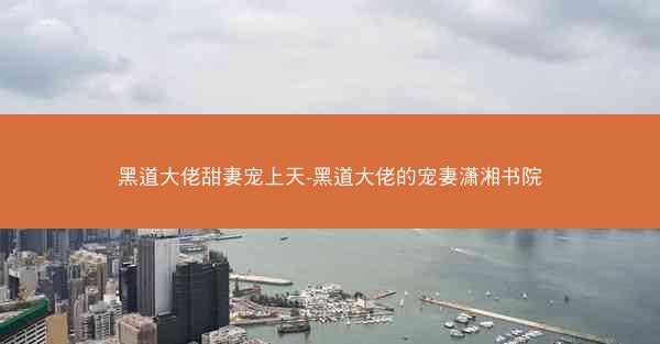黑道大佬甜妻宠上天-黑道大佬的宠妻潇湘书院