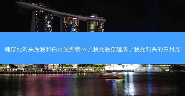 魂穿死对头后我和白月光影帝he了,我死后穿越成了我死对头的白月光