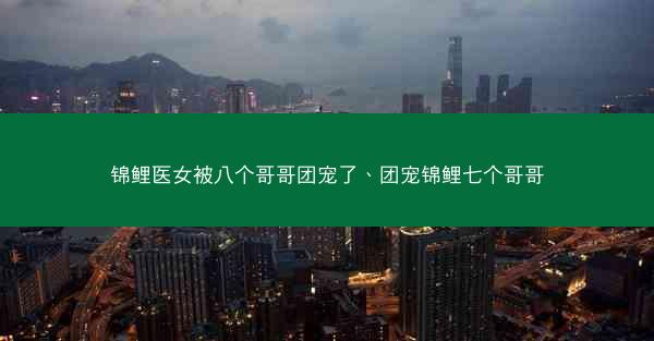 锦鲤医女被八个哥哥团宠了、团宠锦鲤七个哥哥