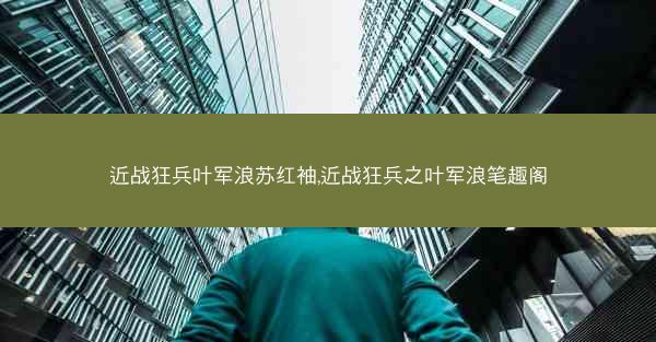 近战狂兵叶军浪苏红袖,近战狂兵之叶军浪笔趣阁