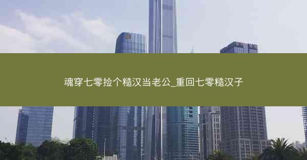 魂穿七零捡个糙汉当老公_重回七零糙汉子