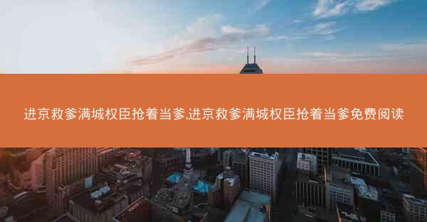 进京救爹满城权臣抢着当爹,进京救爹满城权臣抢着当爹免费阅读