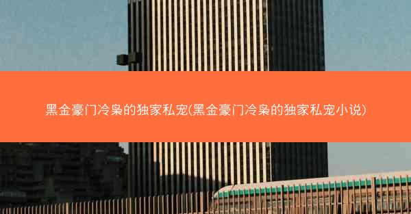 黑金豪门冷枭的独家私宠(黑金豪门冷枭的独家私宠小说)