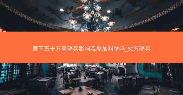 麾下五十万重骑兵影响我参加科举吗_50万骑兵
