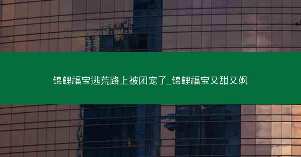 锦鲤福宝逃荒路上被团宠了_锦鲤福宝又甜又飒