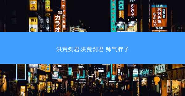 洪荒剑君;洪荒剑君 帅气胖子