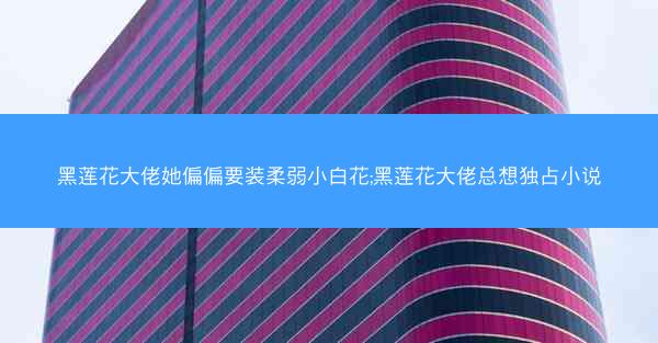 黑莲花大佬她偏偏要装柔弱小白花;黑莲花大佬总想独占小说