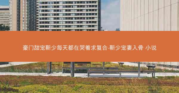 豪门甜宠靳少每天都在哭着求复合-靳少宠妻入骨 小说