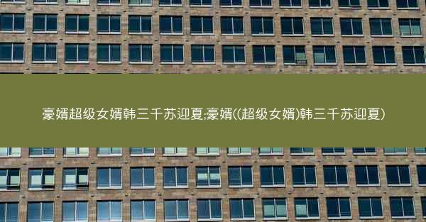 豪婿超级女婿韩三千苏迎夏;豪婿((超级女婿)韩三千苏迎夏)