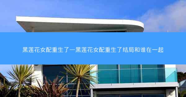 黑莲花女配重生了—黑莲花女配重生了结局和谁在一起