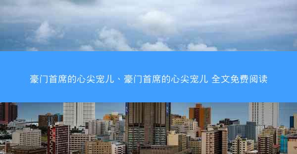 豪门首席的心尖宠儿、豪门首席的心尖宠儿 全文免费阅读