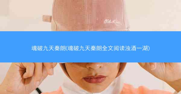 魂破九天秦朗(魂破九天秦朗全文阅读浊酒一湖)