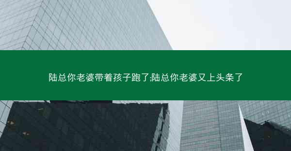 陆总你老婆带着孩子跑了;陆总你老婆又上头条了