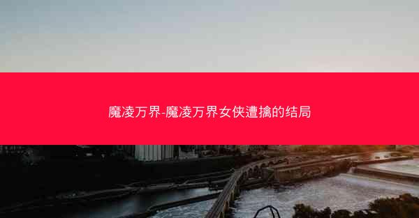 魔凌万界-魔凌万界女侠遭擒的结局