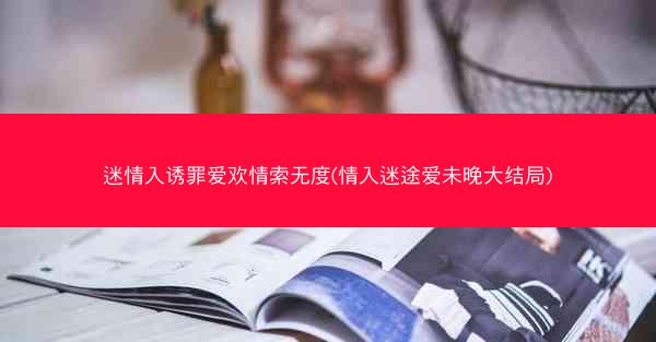 迷情入诱罪爱欢情索无度(情入迷途爱未晚大结局)