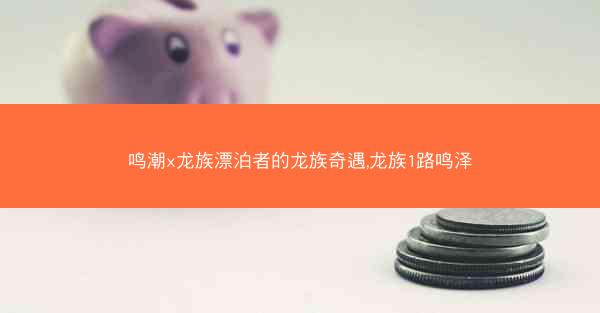 鸣潮x龙族漂泊者的龙族奇遇,龙族1路鸣泽