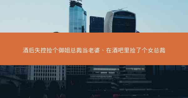 酒后失控捡个御姐总裁当老婆、在酒吧里捡了个女总裁