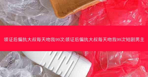 领证后偏执大叔每天吻我99次;领证后偏执大叔每天吻我99次短剧男主