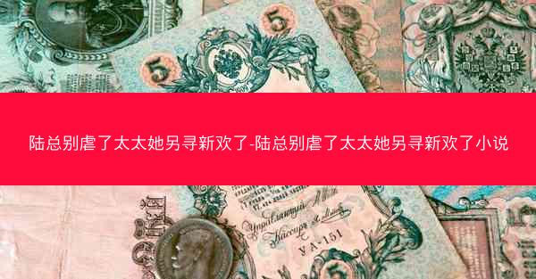 陆总别虐了太太她另寻新欢了-陆总别虐了太太她另寻新欢了小说