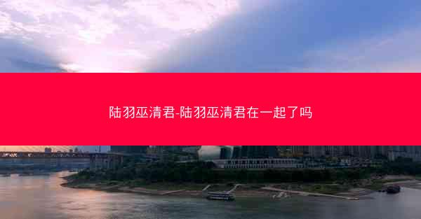 陆羽巫清君-陆羽巫清君在一起了吗