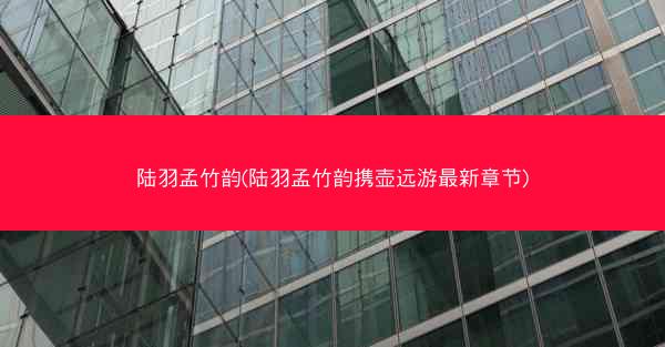 陆羽孟竹韵(陆羽孟竹韵携壶远游最新章节)