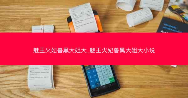魅王火妃兽黑大姐大_魅王火妃兽黑大姐大小说