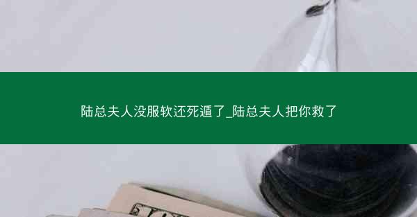 陆总夫人没服软还死遁了_陆总夫人把你救了