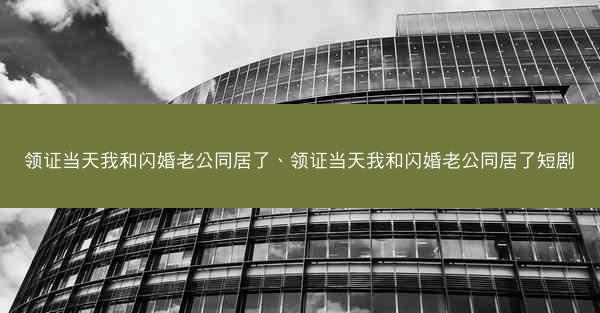 领证当天我和闪婚老公同居了、领证当天我和闪婚老公同居了短剧