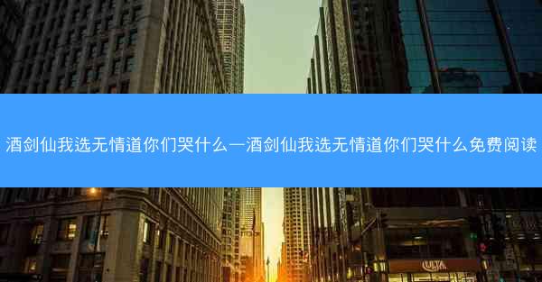 酒剑仙我选无情道你们哭什么—酒剑仙我选无情道你们哭什么免费阅读