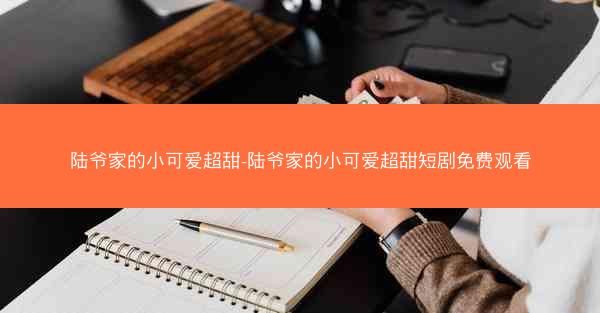 陆爷家的小可爱超甜-陆爷家的小可爱超甜短剧免费观看