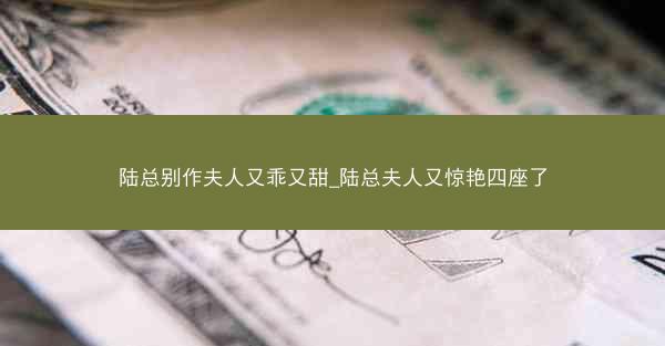 陆总别作夫人又乖又甜_陆总夫人又惊艳四座了 陆总别作夫人又乖又甜_陆总夫人又惊艳四座了